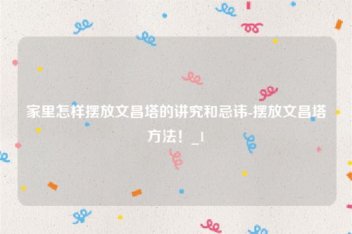 家里怎样摆放文昌塔的讲究和忌讳-摆放文昌塔方法！_1