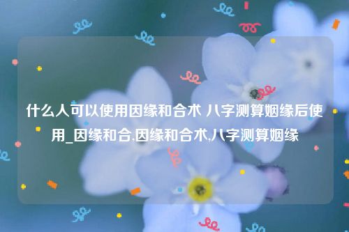 什么人可以使用因缘和合术 八字测算姻缘后使用_因缘和合,因缘和合术,八字测算姻缘