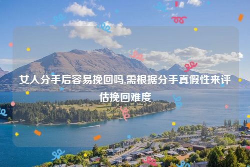 女人分手后容易挽回吗,需根据分手真假性来评估挽回难度