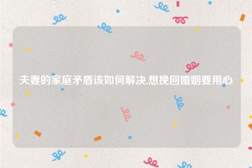 夫妻的家庭矛盾该如何解决,想挽回婚姻要用心