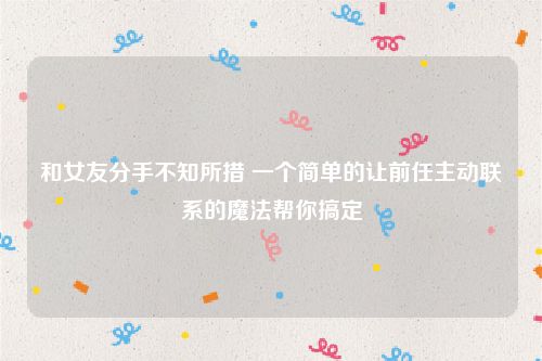 和女友分手不知所措 一个简单的让前任主动联系的魔法帮你搞定