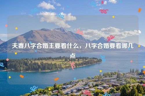 夫妻八字合婚主要看什么，八字合婚要看哪几点