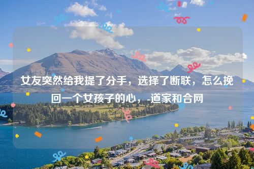 女友突然给我提了分手，选择了断联，怎么挽回一个女孩子的心，-道家和合网